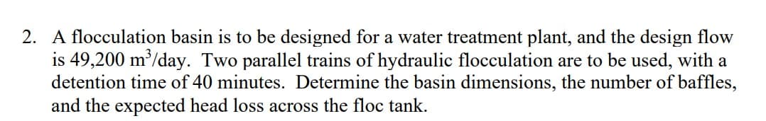 2. A flocculation basin is to be designed for a water treatment plant, and the design flow
is 49,200 m³/day. Two parallel trains of hydraulic flocculation are to be used, with a
detention time of 40 minutes. Determine the basin dimensions, the number of baffles,
and the expected head loss across the floc tank.