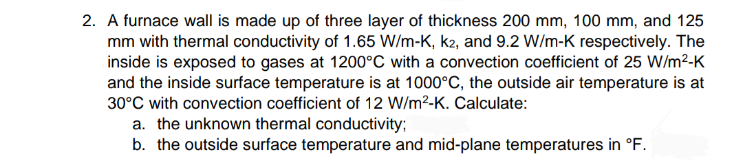 2. A furnace wall is made up of three layer of thickness 200 mm, 100 mm, and 125
mm with thermal conductivity of 1.65 W/m-K, k2, and 9.2 W/m-K respectively. The
inside is exposed to gases at 1200°C with a convection coefficient of 25 W/m²-K
and the inside surface temperature is at 1000°C, the outside air temperature is at
30°C with convection coefficient of 12 W/m²-K. Calculate:
a. the unknown thermal conductivity;
b. the outside surface temperature and mid-plane temperatures in °F.