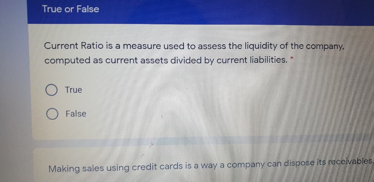 True or False
Current Ratio is a measure used to assess the liquidity of the company,
computed as current assets divided by current liabilities. *
True
O False
Making sales using credit cards is a way a company can dispose its receivables.
