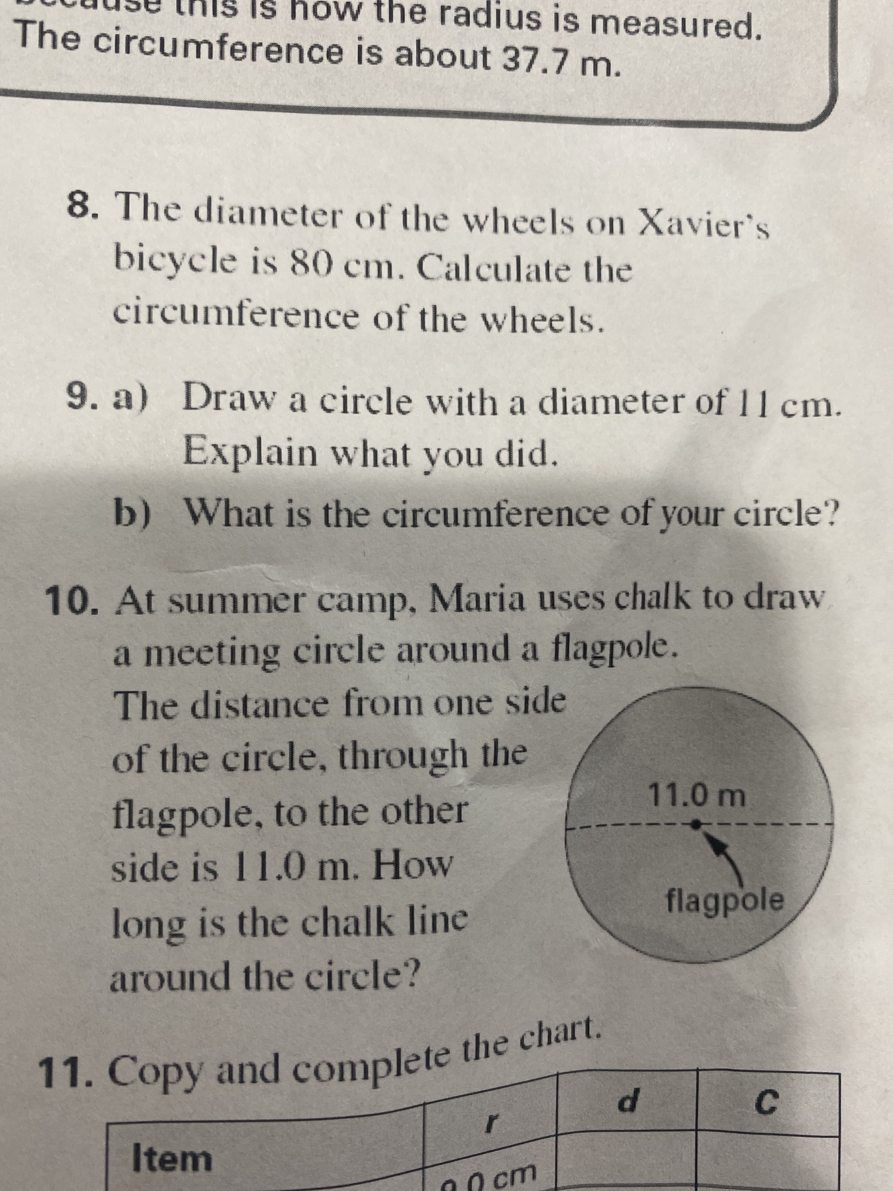 C.
Is hów the radius is measured.
11. Copy and the chart.
The circumference is about 37.7 m.
8. The diameter of the wvheels on Xavier's
bicycle is 80 cm. Calculate the
circumference of the wheels.
9. a) Draw a circle with a diameter of 11 cm.
Explain what you did.
b) What is the circumference of your circle?
10. At summer camp, Maria uses chalk to draw
a meeting circle around a flagpole.
The distance from one side
of the circle, through the
11.0m
flagpole, to the other
side is 11.0 m. How
flagpole
long is the chalk line
around the circle?
11. Copy and complete the chart.
Item
00 cm
