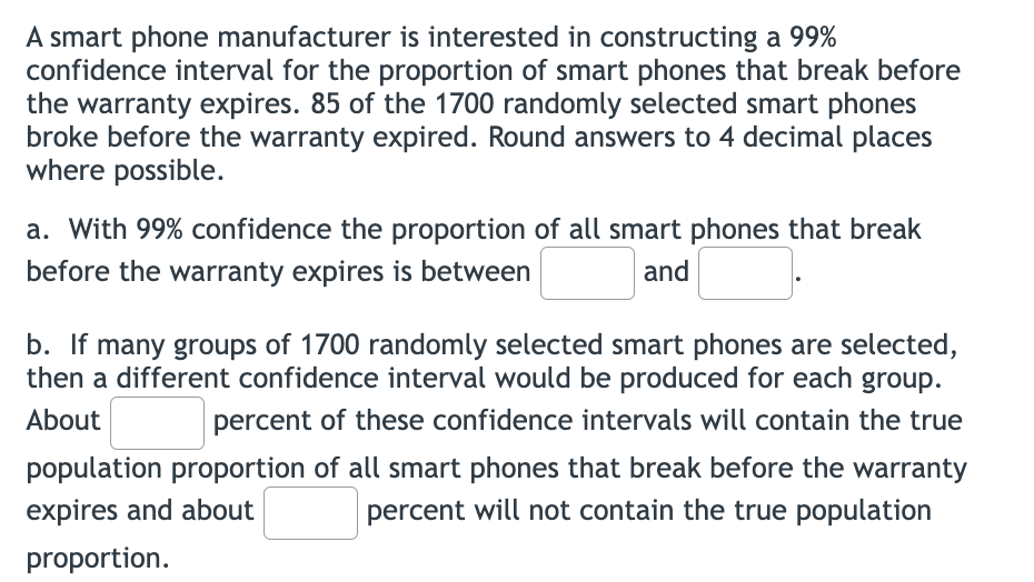 A smart phone manufacturer is interested in constructing a 99%
confidence interval for the proportion of smart phones that break before
the warranty expires. 85 of the 1700 randomly selected smart phones
broke before the warranty expired. Round answers to 4 decimal places
where possible.
a. With 99% confidence the proportion of all smart phones that break
before the warranty expires is between
and
b. If many groups of 1700 randomly selected smart phones are selected,
then a different confidence interval would be produced for each group.
About
percent of these confidence intervals will contain the true
population proportion of all smart phones that break before the warranty
expires and about
percent will not contain the true population
proportion.
