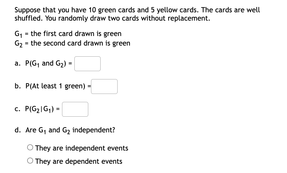 Suppose that you have 10 green cards and 5 yellow cards. The cards are well
shuffled. You randomly draw two cards without replacement.
= the first card drawn is green
G1
G2 = the second card drawn is green
a. P(G, and G2) =
b. P(At least 1 green)
c. P(G2|G1) =
d. Are G, and G2 independent?
O They are independent events
O They are dependent events
