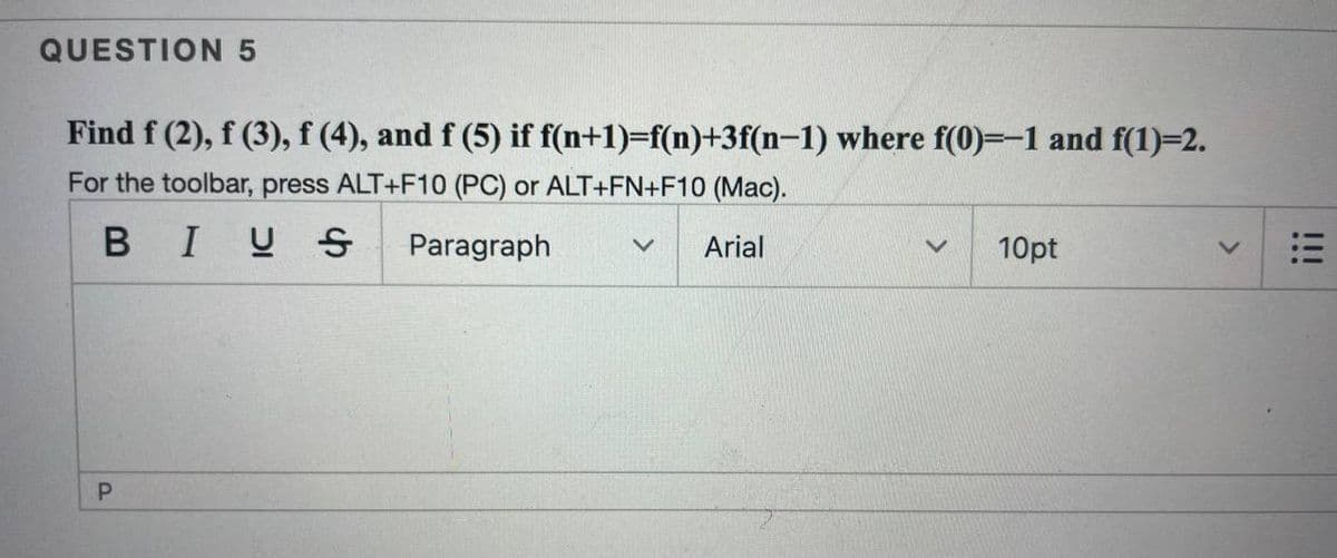 QUESTION 5
Find f (2), f (3), f (4), and f (5) if f(n+1)=f(n)+3f(n-1) where f(0)=-1 and f(1)=2.
For the toolbar, press ALT+F10 (PC) or ALT+FN+F10 (Mac).
BIUS
Paragraph
Arial
10pt
P.
!!!
