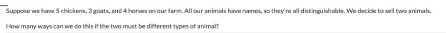 Suppose we have 5 chickens, 3 goats, and 4 horses on our farm. All our animals have names, so they're all distinguishable. We decide to sell two animals.
How many ways can we do this if the two must be different types of animal?
