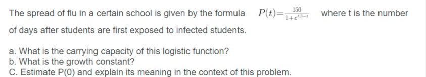 P(t)=1+e#-1
150
The spread of flu in a certain school is given by the formula
where t is the number
of days after students are first exposed to infected students.
a. What is the carrying capacity of this logistic function?
b. What is the growth constant?
C. Estimate P(0) and explain its meaning in the context of this problem.
