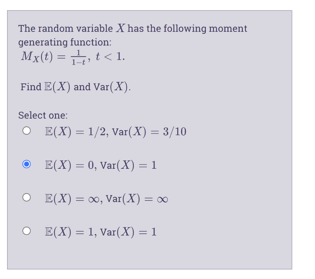 The random variable X has the following moment
generating function:
Mx(t) = , t < 1.
1–t
Find E(X) and Var(X).
Select one:
E(X)= 1/2, Var(X) = 3/10
E(X) = 0, Var(X) = 1
O E(X)= ∞, Var(X) = ∞
E(X) = 1, Var(X) = 1
