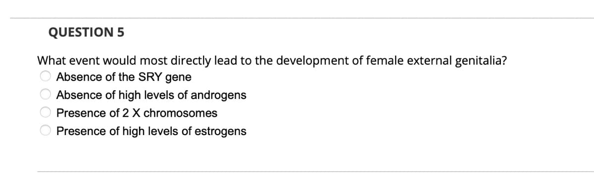 QUESTION 5
What event would most directly lead to the development of female external genitalia?
Absence of the SRY gene
Absence of high levels of androgens
Presence of 2 X chromosomes
Presence of high levels of estrogens
O O O O
