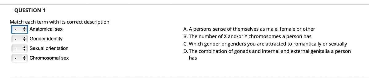 QUESTION 1
Match each term with its correct description
+Anatomical sex
A. A persons sense of themselves as male, female or other
B. The number of X and/or Y chromosomes a person has
* Gender identity
C. Which gender or genders you are attracted to romantically or sexually
D. The combination of gonads and internal and external genitalia a person
: Sexual orientation
+ Chromosomal sex
has
