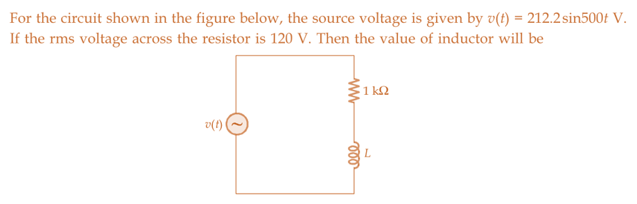 For the circuit shown in the figure below, the source voltage is given by v(t) = 212.2 sin500t V.
If the rms voltage across the resistor is 120 V. Then the value of inductor will be
v(t)
ww
ele
1 ΚΩ
L