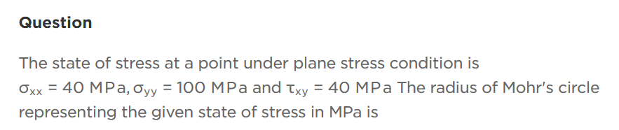 Question
The state of stress at a point under plane stress condition is
Oxx = 40 MPa, Oyy = 100 MPa and Txy = 40 MPa The radius of Mohr's circle
representing the given state of stress in MPa is