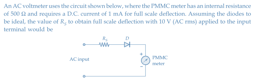 An AC voltmeter uses the circuit shown below, where the PMMC meter has an internal resistance
of 500 22 and requires a D.C. current of 1 mA for full scale deflection. Assuming the diodes to
be ideal, the value of Rg to obtain full scale deflection with 10 V (AC rms) applied to the input
terminal would be
AC input
Rs
ww
D
▷
+
PMMC
meter