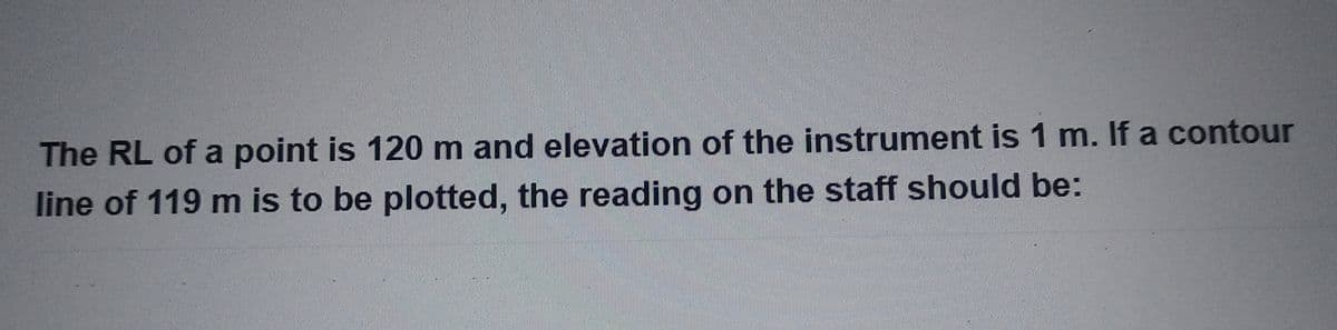 The RL of a point is 120 m and elevation of the instrument is 1 m. If a contour
line of 119 m is to be plotted, the reading on the staff should be: