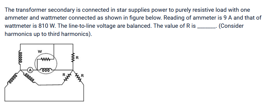 The transformer secondary is connected in star supplies power to purely resistive load with one
ammeter and wattmeter connected as shown in figure below. Reading of ammeter is 9 A and that of
wattmeter is 810 W. The line-to-line voltage are balanced. The value of Ris _. (Consider
harmonics up to third harmonics).
eeeee
eeeee
W
eeeee
ww
vor
R