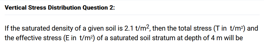 Vertical Stress Distribution Question 2:
If the saturated density of a given soil is 2.1 t/m², then the total stress (T in t/m²) and
the effective stress (E in t/m²) of a saturated soil stratum at depth of 4 m will be