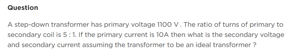 Question
A step-down transformer has primary voltage 1100 V. The ratio of turns of primary to
secondary coil is 5 : 1. If the primary current is 10A then what is the secondary voltage
and secondary current assuming the transformer to be an ideal transformer?