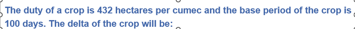 The duty of a crop is 432 hectares per cumec and the base period of the crop is
100 days. The delta of the crop will be: