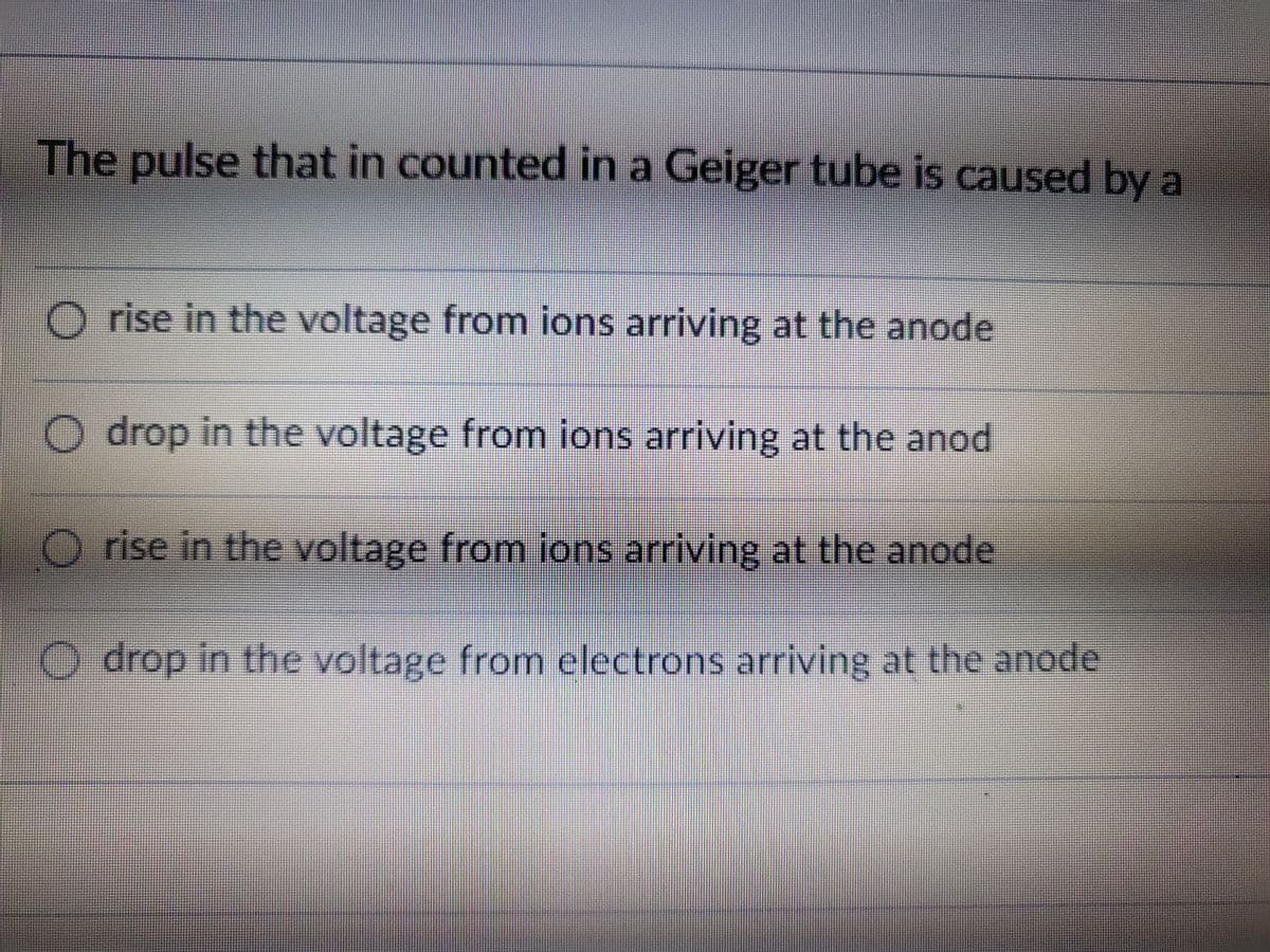 The pulse that in counted in a Geiger tube is caused by a
O rise in the voltage from ions arriving at the anode
O drop in the voltage from ions arriving at the anod
rise in the voltage from ions arriving at the anode
O drop in the voltage from electrons arriving at the anode