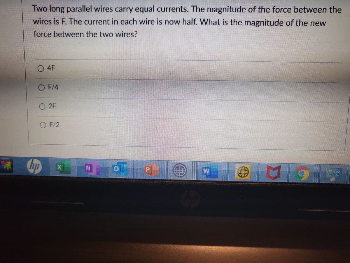Two long parallel wires carry equal currents. The magnitude of the force between the
wires is F. The current in each wire is now half. What is the magnitude of the new
force between the two wires?
O 4F
O F/4
O 2F
O F/2
