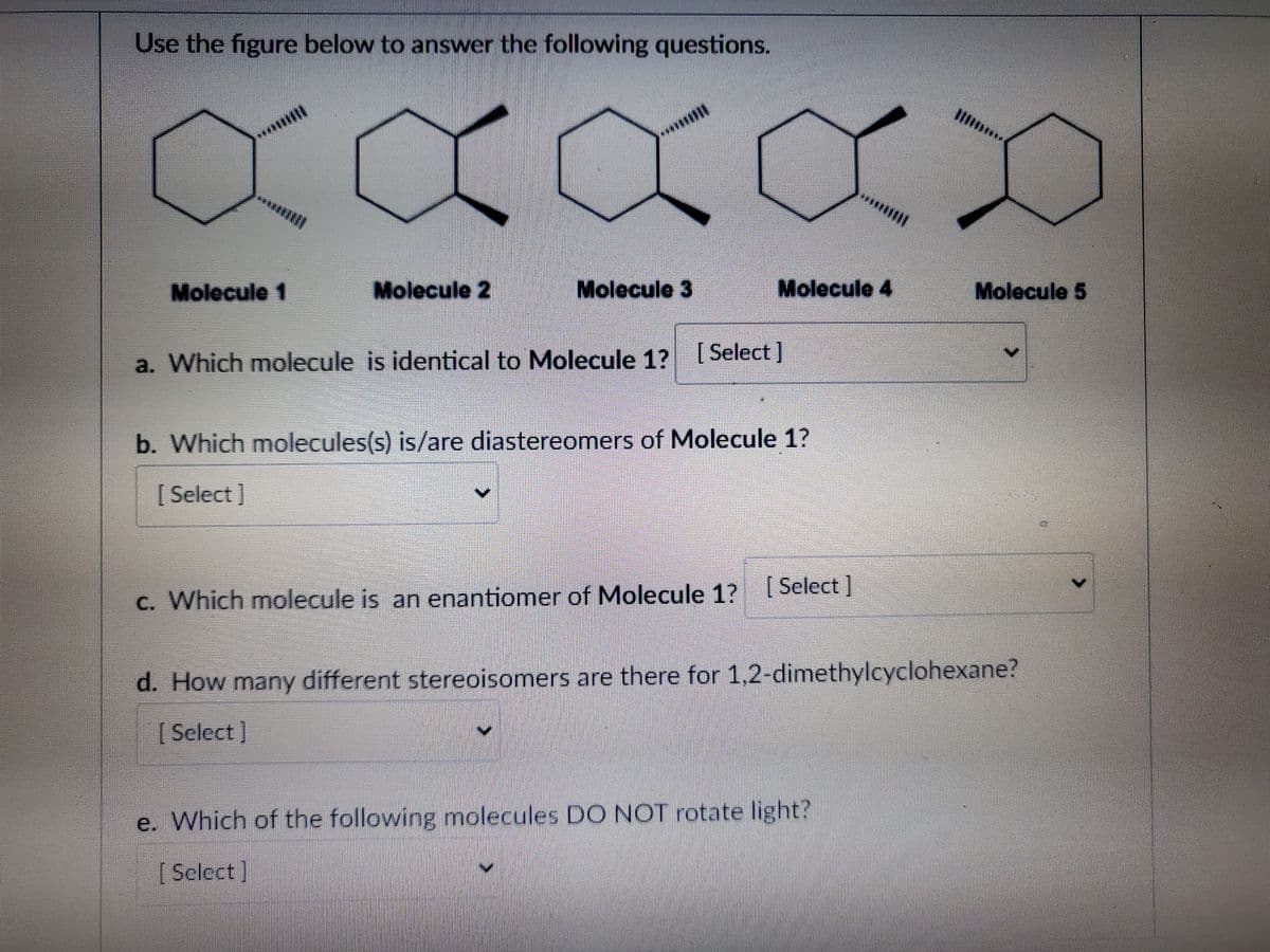 Use the figure below to answer the following questions.
XXXXX
Molecule 1
Molecule 2
Molecule 3
Molecule 4
a. Which molecule is identical to Molecule 1? [Select]
b. Which molecules(s) is/are diastereomers of Molecule 1?
[Select]
c. Which molecule is an enantiomer of Molecule 1? [Select]
Molecule 5
d. How many different stereoisomers are there for 1,2-dimethylcyclohexane?
[Select]
e. Which of the following molecules DO NOT rotate light?
[Select]