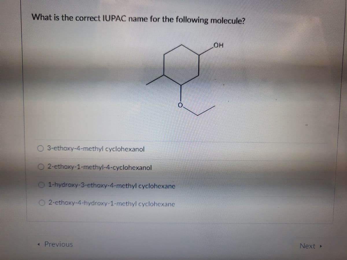 What is the correct IUPAC name for the following molecule?
O 3-ethoxy-4-methyl cyclohexanol
O 2-ethoxy-1-methyl-4-cyclohexanol
O 1-hydroxy-3-ethoxy-4-methyl cyclohexane
O2-ethoxy-4-hydroxy-1-methyl cyclohexane
< Previous
LOH
Next