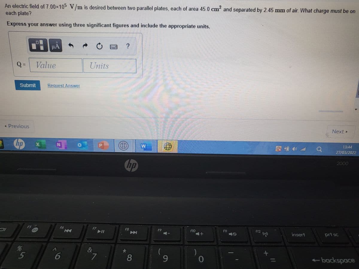 2
An electric field of 7.00x105 V/m is desired between two parallel plates, each of area 45.0 cm and separated by 2.45 mm of air. What charge must be on
each plate?
Express your answer using three significant figures and include the appropriate units.
HA
Q=
Value
Units
Submit
Request Answer
« Previous
Next »
hp
13:44
图吉
HO中all
27/03/2022
2000
hp
f5
f6
f7
II
F8
f9
f11
f12
f10
+1
insert
prt sc
名
5
&
7.
-backspace
11
8
6
