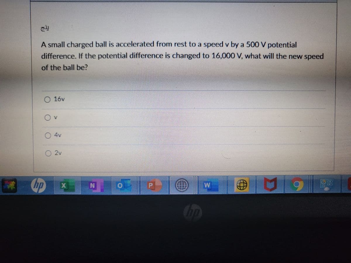 A small charged ball is accelerated from rest to a speed v by a 500 V potential
difference. If the potential difference is changed to 16,000 V, what will the new speed
of the ball be?
O 16v
0 4v
O 2v
W.

