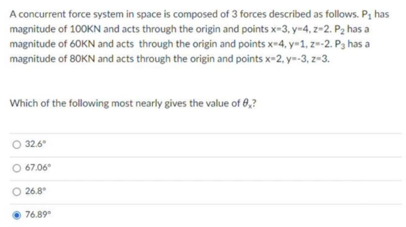 A concurrent force system in space is composed of 3 forces described as follows. P₁ has
magnitude of 100KN and acts through the origin and points x-3, y=4, z=2. P2 has a
magnitude of 60KN and acts through the origin and points x=4, y=1, z=-2. P3 has a
magnitude of 80KN and acts through the origin and points x=2, y=-3, z=3.
Which of the following most nearly gives the value of 0x?
32.6°
67.06°
26.8°
76.89°