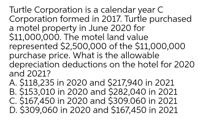 Turtle Corporation is a calendar year C
Corporation formed in 2017. Turtle purchased
a motel property in June 2020 for
$11,000,000. The motel land value
represented $2,500,000 of the $11,000,000
purchase price. What is the allowable
depreciation deductions on the hotel for 2020
and 2021?
A. $118,235 in 2020 and $217,940 in 2021
B. $153,010 in 2020 and $282,040 in 2021
C. $167,450 in 2020 and $309.060 in 2021
D. $309,060 in 2020 and $167,450 in 2021
