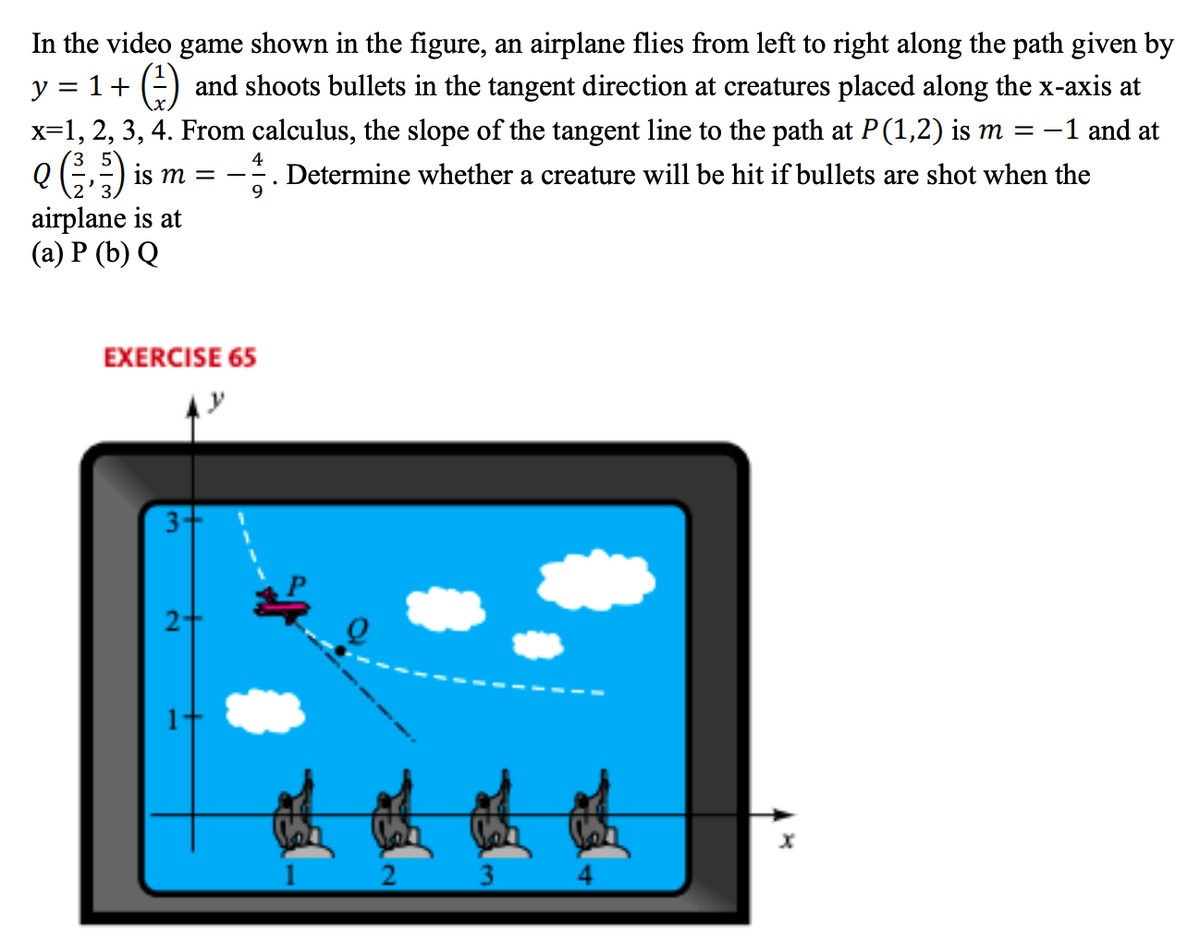 In the video game shown in the figure, an airplane flies from left to right along the path given by
y = 1+ (=) and shoots bullets in the tangent direction at creatures placed along the x-axis at
x=1, 2, 3, 4. From calculus, the slope of the tangent line to the path at P(1,2) is m = -1 and at
e) is m =
5°
4
Determine whether a creature will be hit if bullets are shot when the
airplane is at
(a) P (b) Q
EXERCISE 65
1
3.
