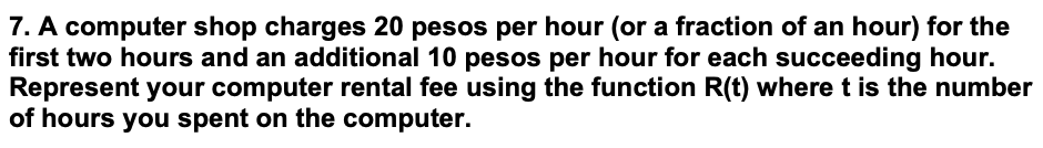 7. A computer shop charges 20 pesos per hour (or a fraction of an hour) for the
first two hours and an additional 10 pesos per hour for each succeeding hour.
Represent your computer rental fee using the function R(t) where t is the number
of hours you spent on the computer.
