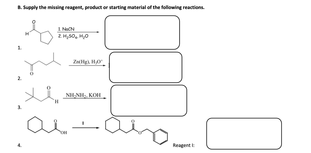 B. Supply the missing reagent, product or starting material of the following reactions.
1. NACN
2. H2SO4, H2O
1.
Zn(Hg), H3O*
2.
NH-NH>, КОН
H.
3.
I
НО,
4.
Reagent I:
