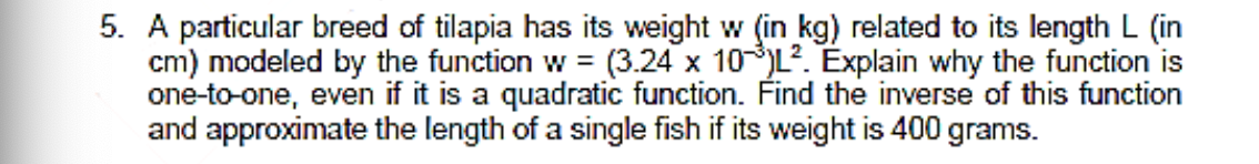 5. A particular breed of tilapia has its weight w (in kg) related to its length L (in
cm) modeled by the function w = (3.24 x 10L. Explain why the function is
one-to-one, even if it is a quadratic function. Find the inverse of this function
and approximate the length of a single fish if its weight is 400 grams.
