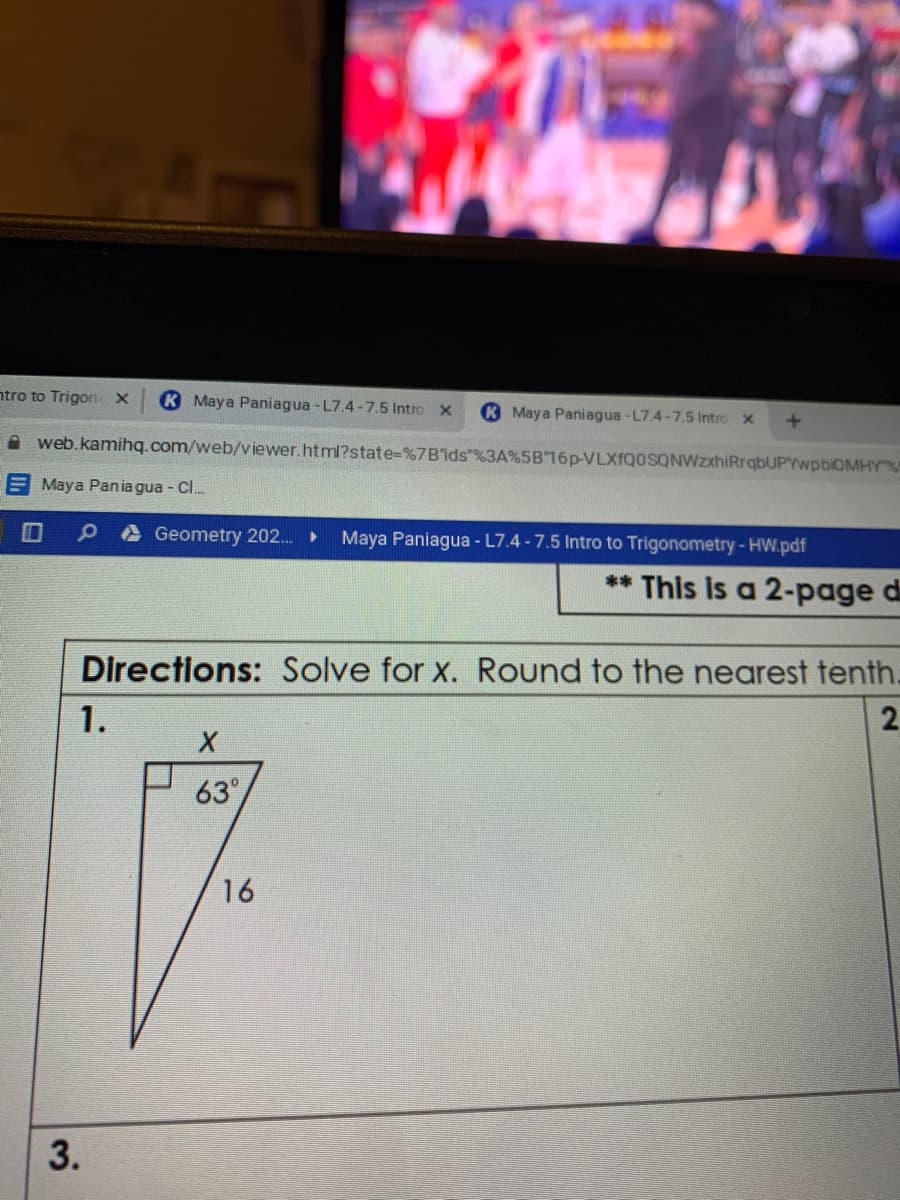 ntro to Trigon x
K Maya Paniagua - L7.4 -7.5 Intro
K Maya Paniagua -L7.4-7.5 Intro x
A web.kamihq.com/web/viewer.html?state-%7Bids"%3A%5B16P-VLXfQOSQNWzxhiRrqbUPYwpbiOMHY"%!
E Maya Pan ia gua - Cl.
Geometry 202. ►
Maya Paniagua - L7.4 -7.5 Intro to Trigonometry- HW.pdf
** This is a 2-page d
Directions: Solve for x. Round to the nearest tenth.
1.
63
16
3.
