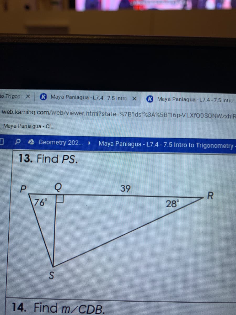 to Trigon X
K Maya Paniagua -L7.4-7.5 Intro X
Maya Paniagua -L7.4-7.5 Intro
web.kamihq.com/web/viewer.html?state-D%7B'ids"%3A%5B16p-VLXfQoSQNWzxhiR
Maya Pania gua - Cl..
Geometry 202. ►
Maya Paniagua - L7.4 -7.5 Intro to Trigonometry-
13. Find PS.
39
76°
28
14. Find mzCDB.
