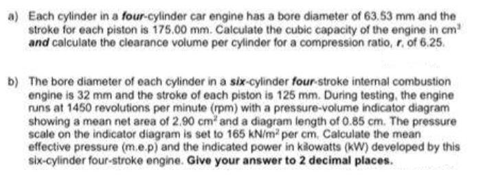 a) Each cylinder in a four-cylinder car engine has a bore diameter of 63.53 mm and the
stroke for each piston is 175.00 mm. Calculate the cubic capacity of the engine in cm
and calculate the clearance volume per cylinder for a compression ratio, r. of 6.25.
b) The bore diameter of each cylinder in a six-cylinder four-stroke internal combustion
engine is 32 mm and the stroke of each piston is 125 mm. During testing, the engine
runs at 1450 revolutions per minute (rpm) with a pressure-volume indicator diagram
showing a mean net area of 2.90 cm and a diagram length of 0.85 cm. The pressure
scale on the indicator diagram is set to 165 kN/m per cm, Calculate the mean
effective pressure (m.e.p) and the indicated power in kilowatts (kW) developed by this
six-cylinder four-stroke engine. Give your answer to 2 decimal places.
