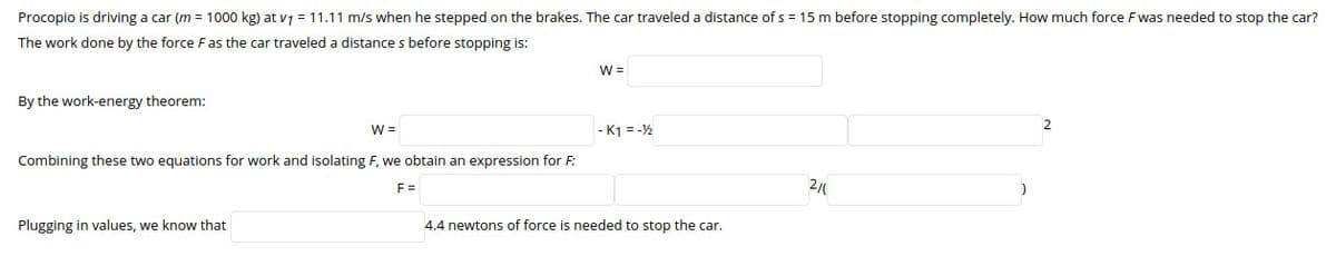 Procopio is driving a car (m = 1000 kg) at v7 = 11.11 m/s when he stepped on the brakes. The car traveled a distance of s = 15 m before stopping completely. How much force F was needed to stop the car?
The work done by the force Fas the car traveled a distance s before stopping is:
W =
By the work-energy theorem:
2
W =
- K1 = -½
Combining these two equations for work and isolating F, we obtain an expression for F:
F =
2/
Plugging in values, we know that
4.4 newtons of force is needed to stop the car.
