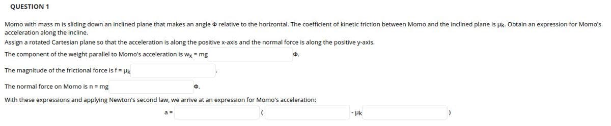 QUESTION 1
Momo with mass m is sliding down an inclined plane that makes an angle o relative to the horizontal. The coefficient of kinetic friction between Momo and the inclined plane is uk. Obtain an expression for Momo's
acceleration along the incline.
Assign a rotated Cartesian plane so that the acceleration is along the positive x-axis and the normal force is along the positive y-axis.
The component of the weight parallel to Momo's acceleration is Wx = mg
Ф.
The magnitude of the frictional force is f = uk
The normal force on Momo is n = mg
Ф.
With these expressions and applying Newton's second law, we arrive at an expression for Momo's acceleration:
a =
- Hk
