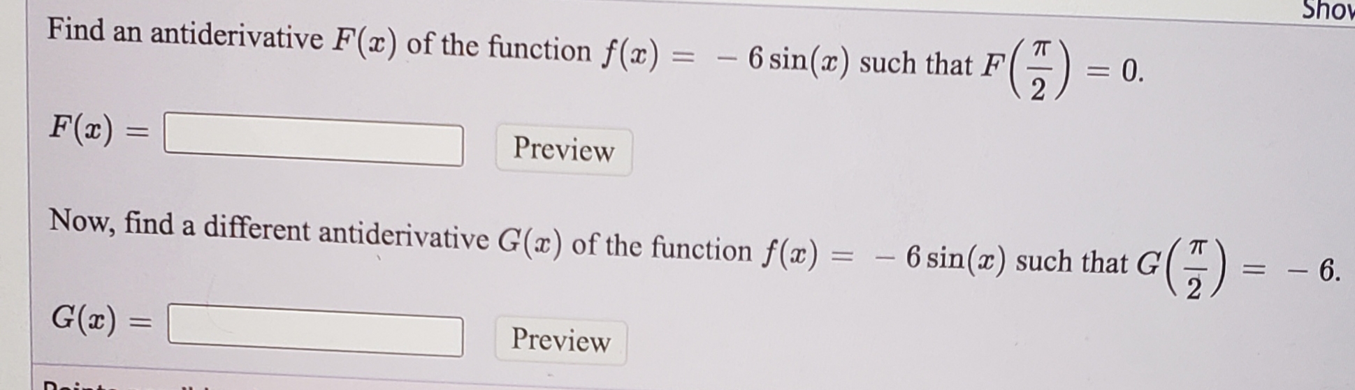 Sho
Find an antiderivative F(x) of the function f(x)
6 sin(x) such that F(=)
%3D
= 0.
|
F(x) =
Preview
Now, find a different antiderivative G(x) of the function f(x) = - 6 sin(a) such that G'
G()=
|
•9
G(x) =
Preview
