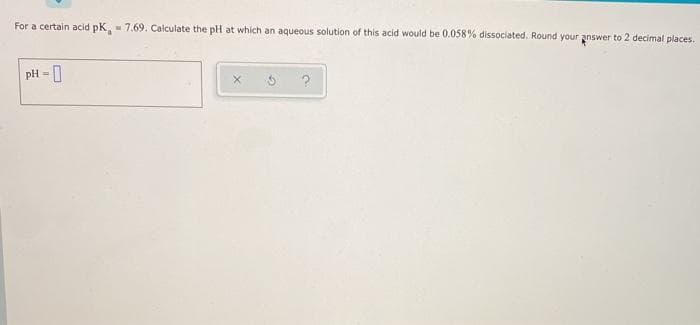 For a certain acid pK, - 7.69. Calculate the pH at which an aqueous solution of this acid would be 0.058% dissociated. Round your answer to 2 decimal places.
pH - 0
