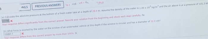 3
ILS
PREVIOUS ANSWERS
(a) Calculate the absolute pressure at the bottom of a fresh-water lake at a depth of 28.0 m. Assume the density of the water is 1.00 x 10 kg/m² and the air above is at a pressure of 101.3 k
27796 X
Your response differs significantly from the correct answer. Rework your solution from the beginning and check each step carefully. Pa
(b) What force is exerted by the water on the window of an underwater vehicle at this depth if the window is circular and has a diameter of 32.0 cm?
120001 1 X
Your response differs from the correct answer by more than 100%. N