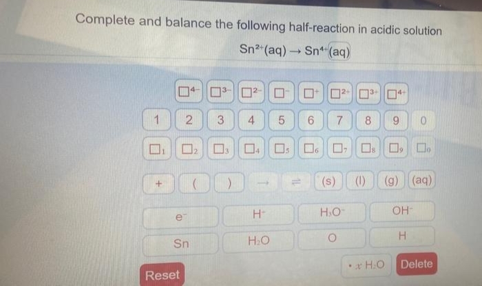 Complete and balance the following half-reaction in acidic solution
Sn²+ (aq) → Sn (aq)
3-4
1
4 5 6
7
8
9
04 05 06 ☐ ☐ ☐ ☐
(1)
(g) (aq)
OH
H
Delete
+
3-2- ☐
3
2
☐₂
ODO(S)
H-
H₂O-
Sn
H₂O
Reset
U
□
•H₂O