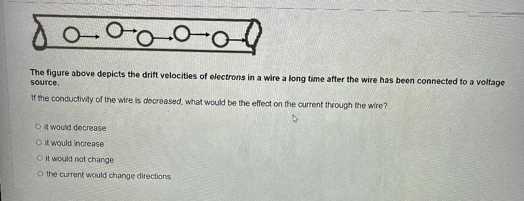 ool
The figure above depicts the drift velocities of electrons in a wire a long time after the wire has been connected to a voltage
source.
If the conductivity of the wire is decreased, what would be the effect on the current through the wire?
A
O it would decrease
O it would increase
O it would not change
O the current would change directions