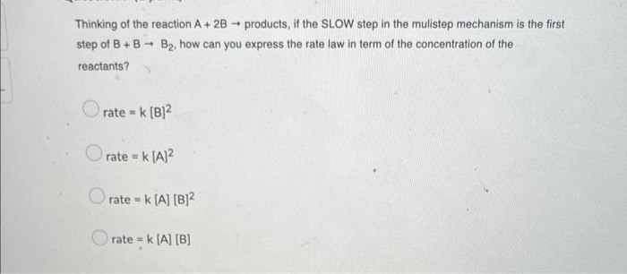 Thinking of the reaction A + 2B products, if the SLOW step in the mulistep mechanism is the first
B₂, how can you express the rate law in term of the concentration of the
step of B+B
reactants?
Orate = k [B]²
Orate = k [A]²
Orate=k [A] [B]2
rate= k [A] [B]