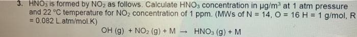 3. HNO is formed by NO₂ as follows. Calculate HNO3 concentration in µg/m³ at 1 atm pressure
and 22 °C temperature for NO₂ concentration of 1 ppm. (MWs of N = 14, O = 16 H = 1 g/mol, R
0.082 L.atm/mol.K)
=
OH (g) + NO2 (g) + M HNO3 (g) + M
-