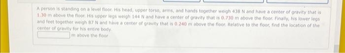 A person is standing on a level floor. His head, upper torso, arms, and hands together weigh 438 N and have a center of gravity that is
1.30 m above the floor. His upper legs weigh 144 N and have a center of gravity that is 0.730 m above the floor. Finally, his lower legs
and feet together weigh 87 N and have a center of gravity that is 0.240 m above the floor. Relative to the floor, find the location of the
center of gravity for his entire body.
m above the floor