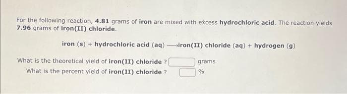 For the following reaction, 4.81 grams of iron are mixed with excess hydrochloric acid. The reaction yields
7.96 grams of iron (II) chloride.
iron (s) + hydrochloric acid (aq)-iron(II) chloride (aq) + hydrogen (g)
What is the theoretical yield of iron (II) chloride ?
What is the percent yield of iron(II) chloride?
grams
%