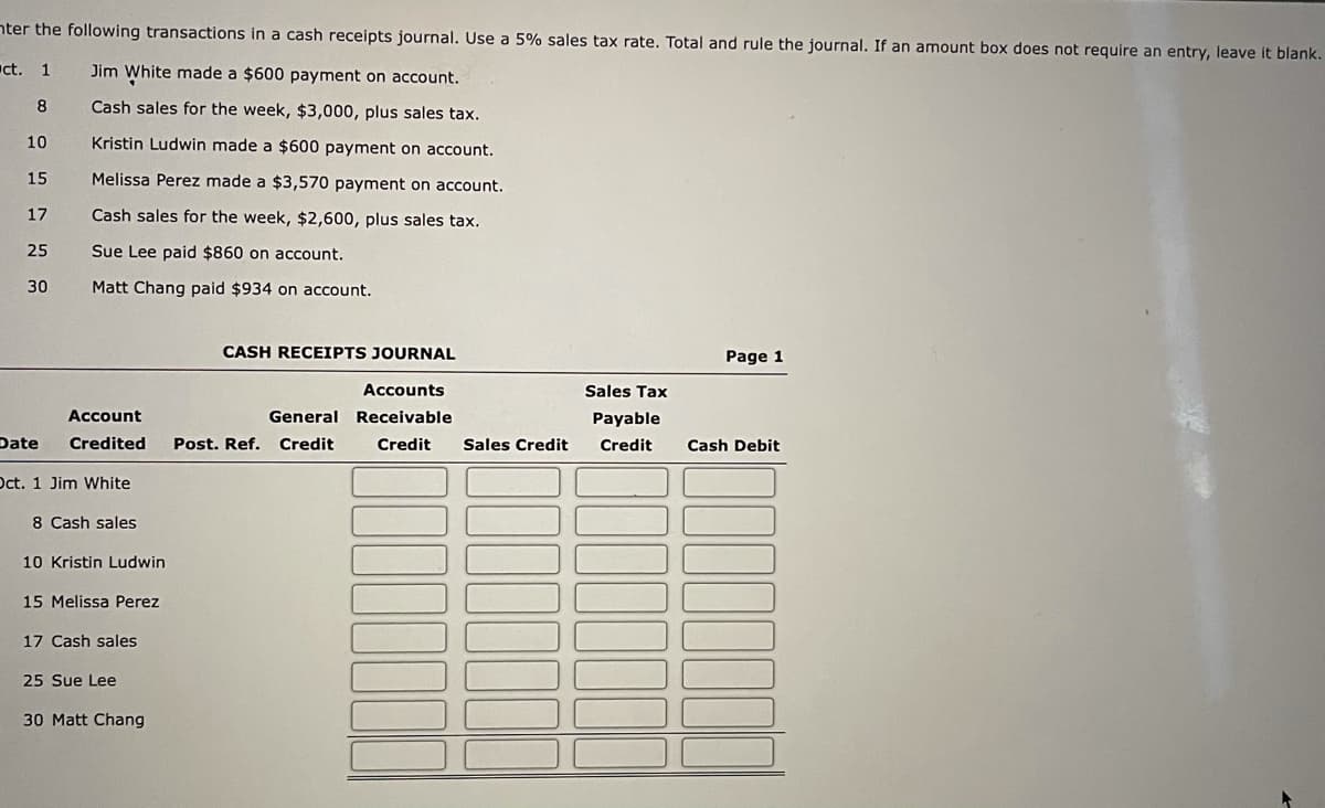 nter the following transactions in a cash receipts journal. Use a 5% sales tax rate. Total and rule the journal. If an amount box does not require an entry, leave it blank.
ct. 1
Jim White made a $600 payment on account.
8
Cash sales for the week, $3,000, plus sales tax.
10
Kristin Ludwin made a $600 payment on account.
15
Melissa Perez made a $3,570 payment on account.
17
Cash sales for the week, $2,600, plus sales tax.
25
Sue Lee paid $860 on account.
30
Matt Chang paid $934 on account.
CASH RECEIPTS JOURNAL
Page 1
Accounts
Sales Tax
Account
General Receivable
Payable
Date
Credited
Post. Ref.
Credit
Credit
Sales Credit
Credit
Cash Debit
Oct. 1 Jim White
8 Cash sales
10 Kristin Ludwin
15 Melissa Perez
17 Cash sales
25 Sue Lee
30 Matt Chang
