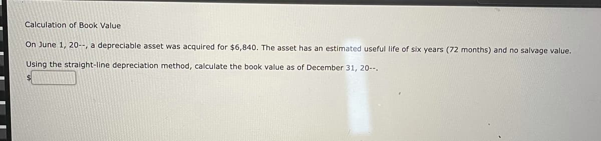 Calculation of Book Value
On June 1, 20--, a depreciable asset was acquired for $6,840. The asset has an estimated useful life of six years (72 months) and no salvage value.
Using the straight-line depreciation method, calculate the book value as of December 31, 20--.
$4
