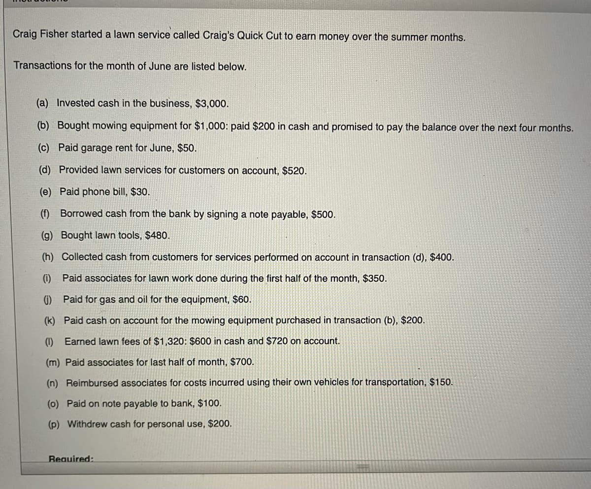 Craig Fisher started a lawn service called Craig's Quick Cut to earn money over the summer months.
Transactions for the month of June are listed below.
(a) Invested cash in the business, $3,000.
(b) Bought mowing equipment for $1,000: paid $200 in cash and promised to pay the balance over the next four months.
(c) Paid garage rent for June, $50.
(d) Provided lawn services for customers on account, $520.
(e) Paid phone bill, $30.
(f) Borrowed cash from the bank by signing a note payable, $500.
(g) Bought lawn tools, $480.
(h) Collected cash from customers for services performed on account in transaction (d), $400.
(i) Paid associates for lawn work done during the first half of the month, $350.
(i) Paid for gas and oil for the equipment, $60.
(k) Paid cash on account for the mowing equipment purchased in transaction (b), $200.
(1) Earned lawn fees of $1,320: $600 in cash and $720 on account.
(m) Paid associates for last half of month, $700.
(n) Reimbursed associates for costs incurred using their own vehicles for transportation, $150.
(0) Paid on note payable to bank, $100.
(p) Withdrew cash for personal use, $200.
Required:
