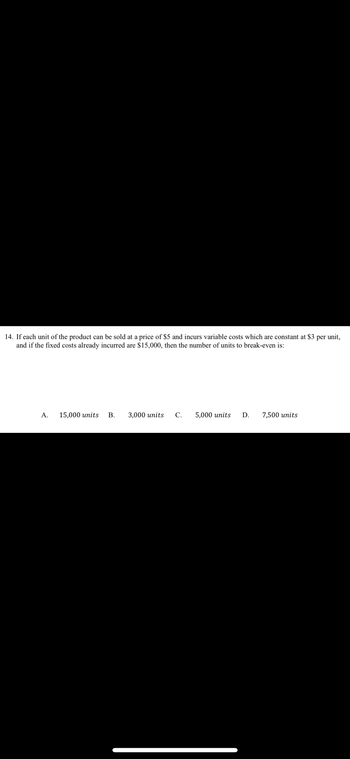 14. If each unit of the product can be sold at a price of $5 and incurs variable costs which are constant at $3 per unit,
and if the fixed costs already incurred are $15,000, then the number of units to break-even is:
А.
15,000 units
В.
3,000 units
С.
5,000 units
D.
7,500 units
